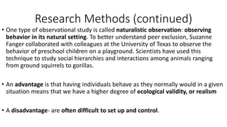 Research Methods (continued)
• One type of observational study is called naturalistic observation: observing
behavior in its natural setting. To better understand peer exclusion, Suzanne
Fanger collaborated with colleagues at the University of Texas to observe the
behavior of preschool children on a playground. Scientists have used this
technique to study social hierarchies and interactions among animals ranging
from ground squirrels to gorillas.
• An advantage is that having individuals behave as they normally would in a given
situation means that we have a higher degree of ecological validity, or realism
• A disadvantage- are often difficult to set up and control.
 