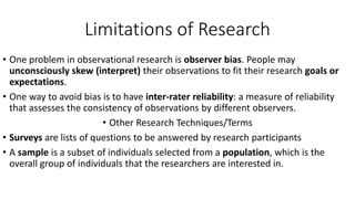 Limitations of Research
• One problem in observational research is observer bias. People may
unconsciously skew (interpret) their observations to fit their research goals or
expectations.
• One way to avoid bias is to have inter-rater reliability: a measure of reliability
that assesses the consistency of observations by different observers.
• Other Research Techniques/Terms
• Surveys are lists of questions to be answered by research participants
• A sample is a subset of individuals selected from a population, which is the
overall group of individuals that the researchers are interested in.
 