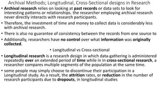 Archival Methods; Longitudinal, Cross-Sectional designs in Research
• Archival research relies on looking at past records or data sets to look for
interesting patterns or relationships. the researcher employing archival research
never directly interacts with research participants.
• Therefore, the investment of time and money to collect data is considerably less
with archival research.
• There is also no guarantee of consistency between the records from one source to
• Additionally, researchers have no control over what information was originally
collected.
• Longitudinal vs Cross-sectional
• Longitudinal research is a research design in which data-gathering is administered
repeatedly over an extended period of time while in In cross-sectional research, a
researcher compares multiple segments of the population at the same time.
• some people may simply choose to discontinue their participation in a
Longitudinal study. As a result, the attrition rates, or reduction in the number of
research participants due to dropouts, in longitudinal studies
 