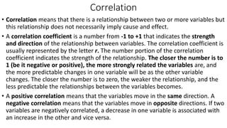 Correlation
• Correlation means that there is a relationship between two or more variables but
this relationship does not necessarily imply cause and effect.
• A correlation coefficient is a number from -1 to +1 that indicates the strength
and direction of the relationship between variables. The correlation coefficient is
usually represented by the letter r. The number portion of the correlation
coefficient indicates the strength of the relationship. The closer the number is to
1 (be it negative or positive), the more strongly related the variables are, and
the more predictable changes in one variable will be as the other variable
changes. The closer the number is to zero, the weaker the relationship, and the
less predictable the relationships between the variables becomes.
• A positive correlation means that the variables move in the same direction. A
negative correlation means that the variables move in opposite directions. If two
variables are negatively correlated, a decrease in one variable is associated with
an increase in the other and vice versa.
 
