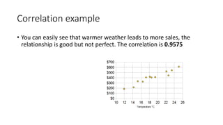 Correlation example
• You can easily see that warmer weather leads to more sales, the
relationship is good but not perfect. The correlation is 0.9575
 