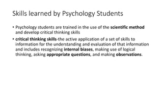 Skills learned by Psychology Students
• Psychology students are trained in the use of the scientific method
and develop critical thinking skills
• critical thinking skills-the active application of a set of skills to
information for the understanding and evaluation of that information
and includes recognizing internal biases, making use of logical
thinking, asking appropriate questions, and making observations.
 