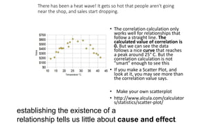 There has been a heat wave! It gets so hot that people aren't going
near the shop, and sales start dropping.
• The correlation calculation only
works well for relationships that
follow a straight line. The
calculated value of correlation is
0. But we can see the data
follows a nice curve that reaches
a peak around 25° C. But the
correlation calculation is not
"smart" enough to see this
• If you make a Scatter Plot, and
look at it, you may see more than
the correlation value says.
• Make your own scatterplot
• http://www.alcula.com/calculator
s/statistics/scatter-plot/
establishing the existence of a
relationship tells us little about cause and effect.
 