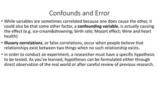 Confounds and Error
• While variables are sometimes correlated because one does cause the other, it
could also be that some other factor, a confounding variable, is actually causing
the effect (e.g. ice-cream&drowning; birth rate; Mozart effect; Wine and heart
health)
• Illusory correlations, or false correlations, occur when people believe that
relationships exist between two things when no such relationship exists.
• In order to conduct an experiment, a researcher must have a specific hypothesis
to be tested. As you’ve learned, hypotheses can be formulated either through
direct observation of the real world or after careful review of previous research.
 