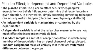 Placebo Effect; Independent and Dependent Variables
• The placebo effect-The placebo effect occurs when people's
expectations or beliefs influence or determine their experience in a
given situation. In other words, simply expecting something to happen
can actually make it happen.(placebos have physiological effects)
• An independent variable is manipulated or controlled by the
experimenter.
• A dependent variable is what the researcher measures to see how
much effect the independent variable had.
• A random sample is a subset of a larger population in which every
member of the population has an equal chance of being selected.
Random assignment makes it unlikely that there are systematic
differences between the groups
 