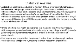 Statistical Analysis
• A statistical analysis is conducted to find out if there are meaningful differences
between the two groups. A statistical analysis determines how likely any
difference found is due to chance (and thus not meaningful). In psychology, group
differences are considered meaningful, or significant, if the odds that these
differences occurred by chance alone are 5 percent or less. Stated another way, if
we repeated this experiment 100 times, we would expect to find the same results
at least 95 times out of 100.
• Unlike an article that might be published in a magazine like Psychology Today,
which targets a general audience with an interest in psychology, scientific journals
generally publish peer-reviewed journal articles aimed at an audience of
professionals
• Peer review also ensures that the research is described clearly enough to allow
other scientists to replicate it, meaning they can repeat the experiment
 