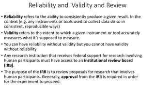 Reliability and Validity and Review
• Reliability refers to the ability to consistently produce a given result. In the
context (e.g. any instruments or tools used to collect data do so in
consistent, reproducible ways)
• Validity refers to the extent to which a given instrument or tool accurately
measures what it’s supposed to measure.
• You can have reliability without validity but you cannot have validity
without reliability
• Any research institution that receives federal support for research involving
human participants must have access to an institutional review board
(IRB).
• The purpose of the IRB is to review proposals for research that involves
human participants. Generally, approval from the IRB is required in order
for the experiment to proceed.
 