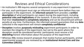 Reviews and Ethical Considerations
• An institution’s IRB requires several components in any experiment it approves
• For one, each participant must sign an informed consent form before they can
participate in the experiment. An informed consent form provides a written
description of what participants can expect during the experiment, including
potential risks and implications of the research. It also lets participants know
that their involvement is completely voluntary and can be discontinued without
penalty at any time. Furthermore, the informed consent guarantees that any data
collected in the experiment will remain completely confidential
• Deception involves purposely misleading experiment participants in order to
maintain the integrity of the experiment, but not to the point where the
deception could be considered harmful. participants must receive a full
debriefing-honest information about the purpose of the experiment
• Whereas IRBs review research proposals that involve human participants, animal
experimental proposals are reviewed by an Institutional Animal Care and Use
Committee (IACUC).
 