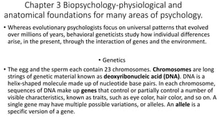 Chapter 3 Biopsychology-physiological and
anatomical foundations for many areas of psychology.
• Whereas evolutionary psychologists focus on universal patterns that evolved
over millions of years, behavioral geneticists study how individual differences
arise, in the present, through the interaction of genes and the environment.
• Genetics
• The egg and the sperm each contain 23 chromosomes. Chromosomes are long
strings of genetic material known as deoxyribonucleic acid (DNA). DNA is a
helix-shaped molecule made up of nucleotide base pairs. In each chromosome,
sequences of DNA make up genes that control or partially control a number of
visible characteristics, known as traits, such as eye color, hair color, and so on. A
single gene may have multiple possible variations, or alleles. An allele is a
specific version of a gene.
 