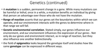 Genetics (continued)
• A mutation is a sudden, permanent change in a gene. While many mutations can
be harmful or lethal, once in a while, a mutation benefits an individual by giving
that person an advantage over those who do not have the mutation.
• Range of reaction asserts that our genes set the boundaries within which we can
operate, and our environment interacts with the genes to determine where in
that range we will fall.
• Genetic environmental correlation. Stated simply, our genes influence our
environment, and our environment influences the expression of our genes . Not
only do our genes and environment interact, as in range of reaction, but they
also influence one another bidirectionally.
• the field of epigenetics looks beyond the genotype itself and studies how the
same genotype can be expressed in different ways.
 