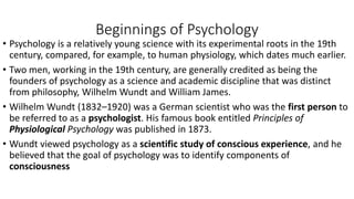 Beginnings of Psychology
• Psychology is a relatively young science with its experimental roots in the 19th
century, compared, for example, to human physiology, which dates much earlier.
• Two men, working in the 19th century, are generally credited as being the
founders of psychology as a science and academic discipline that was distinct
from philosophy, Wilhelm Wundt and William James.
• Wilhelm Wundt (1832–1920) was a German scientist who was the first person to
be referred to as a psychologist. His famous book entitled Principles of
Physiological Psychology was published in 1873.
• Wundt viewed psychology as a scientific study of conscious experience, and he
believed that the goal of psychology was to identify components of
consciousness
 