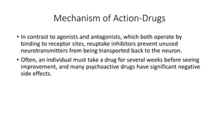 Mechanism of Action-Drugs
• In contrast to agonists and antagonists, which both operate by
binding to receptor sites, reuptake inhibitors prevent unused
neurotransmitters from being transported back to the neuron.
• Often, an individual must take a drug for several weeks before seeing
improvement, and many psychoactive drugs have significant negative
side effects.
 
