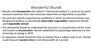 Wonderful Wundt
• Wundt used introspection (he called it “internal perception”), a process by which
someone examines their own conscious experience as objectively as possible
• He used very specific experimental conditions in which an external stimulus was
designed to produce a scientifically observable (repeatable) experience-Wundt
used repeatable stimuli
• The attempt by Wundt to understand the structure or characteristics of the mind
was known as structuralism. Wundt established his psychology laboratory at the
University at Leipzig in 1879
• an apparatus would record the time to reaction that a subject took to act. Wundt
could measure reaction time to one-thousandth of a second
 
