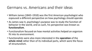 Germans vs. Americans and their ideas
• William James (1842–1910) was the first American psychologist who
espoused a different perspective on how psychology should operate
• As James saw it, psychology’s purpose was to study the function of
behavior in the world, and as such, his perspective was known as
functionalism.
• Functionalism focused on how mental activities helped an organism
fit into its environment.
• functionalists were also more interested in the operation of the
whole mind rather than of its individual parts, which were the focus
of structuralism.
 