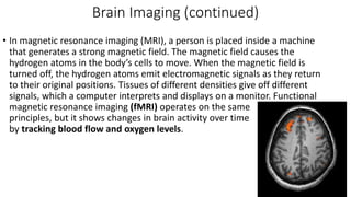 Brain Imaging (continued)
• In magnetic resonance imaging (MRI), a person is placed inside a machine
that generates a strong magnetic field. The magnetic field causes the
hydrogen atoms in the body’s cells to move. When the magnetic field is
turned off, the hydrogen atoms emit electromagnetic signals as they return
to their original positions. Tissues of different densities give off different
signals, which a computer interprets and displays on a monitor. Functional
magnetic resonance imaging (fMRI) operates on the same
principles, but it shows changes in brain activity over time
by tracking blood flow and oxygen levels.
 