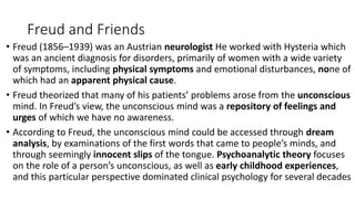 Freud and Friends
• Freud (1856–1939) was an Austrian neurologist He worked with Hysteria which
was an ancient diagnosis for disorders, primarily of women with a wide variety
of symptoms, including physical symptoms and emotional disturbances, none of
which had an apparent physical cause.
• Freud theorized that many of his patients’ problems arose from the unconscious
mind. In Freud’s view, the unconscious mind was a repository of feelings and
urges of which we have no awareness.
• According to Freud, the unconscious mind could be accessed through dream
analysis, by examinations of the first words that came to people’s minds, and
through seemingly innocent slips of the tongue. Psychoanalytic theory focuses
on the role of a person’s unconscious, as well as early childhood experiences,
and this particular perspective dominated clinical psychology for several decades
 