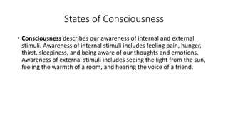 States of Consciousness
• Consciousness describes our awareness of internal and external
stimuli. Awareness of internal stimuli includes feeling pain, hunger,
thirst, sleepiness, and being aware of our thoughts and emotions.
Awareness of external stimuli includes seeing the light from the sun,
feeling the warmth of a room, and hearing the voice of a friend.
 