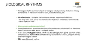 BIOLOGICAL RHYTHMS
• A biological rhythm is an internal cycle of biological activity including fluctuation of body
temperature, an individuals menstrual cycle, levels of alertness, etc.
• Circadian rhythm – biological rhythm that occurs over approximately 24 hours.
- The sleep-wake cycle, one of our main circadian rhythms, is linked to our environments
natural light-dark cycle.
• What controls our biological rhythms?
• The hypothalamus is responsible for maintaining homeostasis, the tendency to maintain a
balance, or optimal level, within a biological system.
• In the brain, the hypothalamus, which lies above the pituitary gland, is a main center
of homeostasis. Homeostasis is the tendency to maintain a balance, or optimal level,
within a biological system.
• SCN superchiasmatic nucleus
 