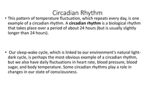 Circadian Rhythm
• This pattern of temperature fluctuation, which repeats every day, is one
example of a circadian rhythm. A circadian rhythm is a biological rhythm
that takes place over a period of about 24 hours (but is usually slightly
longer than 24 hours).
• Our sleep-wake cycle, which is linked to our environment’s natural light-
dark cycle, is perhaps the most obvious example of a circadian rhythm,
but we also have daily fluctuations in heart rate, blood pressure, blood
sugar, and body temperature. Some circadian rhythms play a role in
changes in our state of consciousness.
 