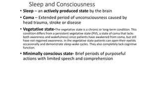 Sleep and Consciousness
• Sleep – an actively produced state by the brain
• Coma – Extended period of unconsciousness caused by
head trauma, stroke or disease
• Vegetative state-The vegetative state is a chronic or long-term condition. This
condition differs from a persistent vegetative state (PVS, a state of coma that lacks
both awareness and wakefulness) since patients have awakened from coma, but still
have not regained awareness. In the vegetative state patients can open their eyelids
occasionally and demonstrate sleep-wake cycles. They also completely lack cognitive
function.
• Minimally conscious state- Brief periods of purposeful
actions with limited speech and comprehension
 