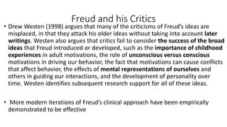 Freud and his Critics
• Drew Westen (1998) argues that many of the criticisms of Freud’s ideas are
misplaced, in that they attack his older ideas without taking into account later
writings. Westen also argues that critics fail to consider the success of the broad
ideas that Freud introduced or developed, such as the importance of childhood
experiences in adult motivations, the role of unconscious versus conscious
motivations in driving our behavior, the fact that motivations can cause conflicts
that affect behavior, the effects of mental representations of ourselves and
others in guiding our interactions, and the development of personality over
time. Westen identifies subsequent research support for all of these ideas.
• More modern iterations of Freud’s clinical approach have been empirically
demonstrated to be effective
 
