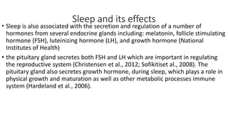 Sleep and its effects
• Sleep is also associated with the secretion and regulation of a number of
hormones from several endocrine glands including: melatonin, follicle stimulating
hormone (FSH), luteinizing hormone (LH), and growth hormone (National
Institutes of Health)
• the pituitary gland secretes both FSH and LH which are important in regulating
the reproductive system (Christensen et al., 2012; Sofikitiset al., 2008). The
pituitary gland also secretes growth hormone, during sleep, which plays a role in
physical growth and maturation as well as other metabolic processes immune
system (Hardeland et al., 2006).
 