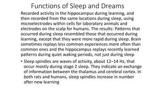 Functions of Sleep and Dreams
Recorded activity in the hippocampus during learning, and
then recorded from the same locations during sleep, using
microelectrodes within cells for laboratory animals and
electrodes on the scalp for humans. The results: Patterns that
occurred during sleep resembled those that occurred during
learning, except that they were more rapid during sleep. Brain
sometimes replays less common experiences more often than
common ones and the hippocampus replays recently learned
patterns during quiet waking periods, not just during sleep
• Sleep spindles are waves of activity, about 12–14 Hz, that
occur mostly during stage 2 sleep. They indicate an exchange
of information between the thalamus and cerebral cortex. In
both rats and humans, sleep spindles increase in number
after new learning
 