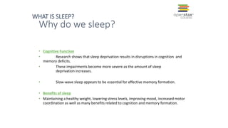 Why do we sleep?
• Cognitive Function
• Research shows that sleep deprivation results in disruptions in cognition and
memory deficits.
• These impairments become more severe as the amount of sleep
deprivation increases.
• Slow-wave sleep appears to be essential for effective memory formation.
• Benefits of sleep
• Maintaining a healthy weight, lowering stress levels, improving mood, increased motor
coordination as well as many benefits related to cognition and memory formation.
WHAT IS SLEEP?
 