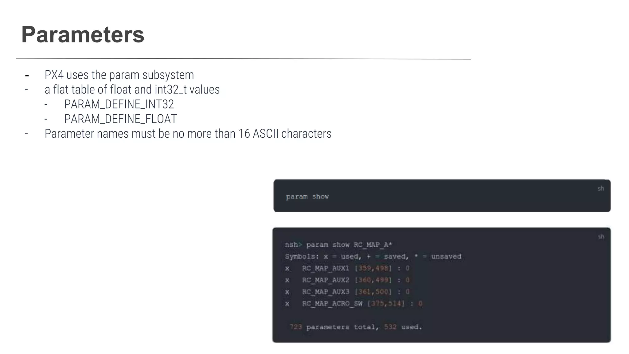 Parameters
- PX4 uses the param subsystem
- a flat table of float and int32_t values
- PARAM_DEFINE_INT32
- PARAM_DEFINE_FLOAT
- Parameter names must be no more than 16 ASCII characters
 