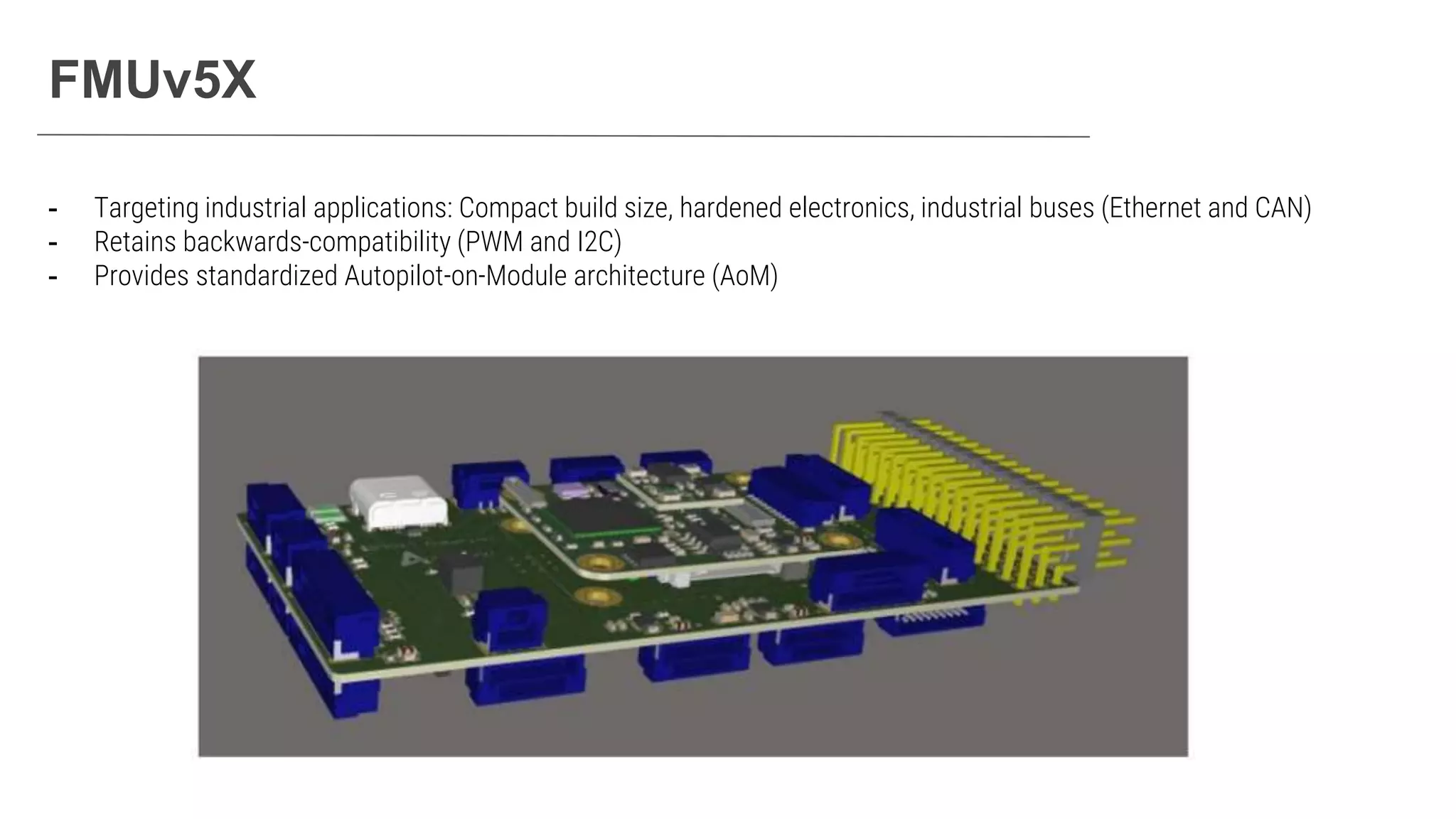 FMUv5X
- Targeting industrial applications: Compact build size, hardened electronics, industrial buses (Ethernet and CAN)
- Retains backwards-compatibility (PWM and I2C)
- Provides standardized Autopilot-on-Module architecture (AoM)
 