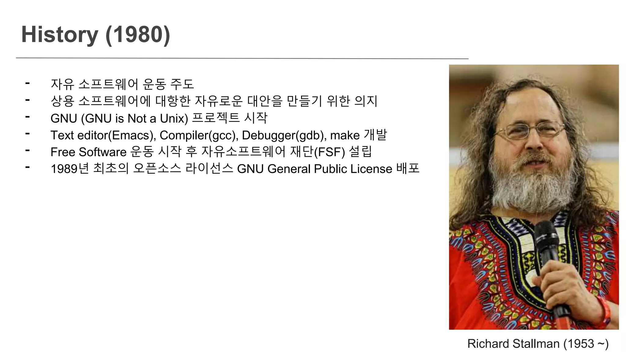History (1980)
- 자유 소프트웨어 운동 주도
- 상용 소프트웨어에 대항한 자유로운 대안을 만들기 위한 의지
- GNU (GNU is Not a Unix) 프로젝트 시작
- Text editor(Emacs), Compiler(gcc), Debugger(gdb), make 개발
- Free Software 운동 시작 후 자유소프트웨어 재단(FSF) 설립
- 1989년 최초의 오픈소스 라이선스 GNU General Public License 배포
Richard Stallman (1953 ~)
 