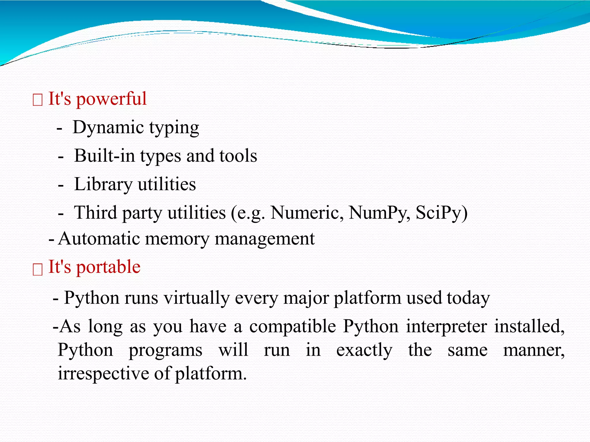 It's powerful
- Dynamic typing
- Built-in types and tools
- Library utilities
- Third party utilities (e.g. Numeric, NumPy, SciPy)
-Automatic memory management
It's portable
- Python runs virtually every major platform used today
-As long as you have a compatible Python interpreter installed,
Python programs will run in exactly the same manner,
irrespective of platform.
 