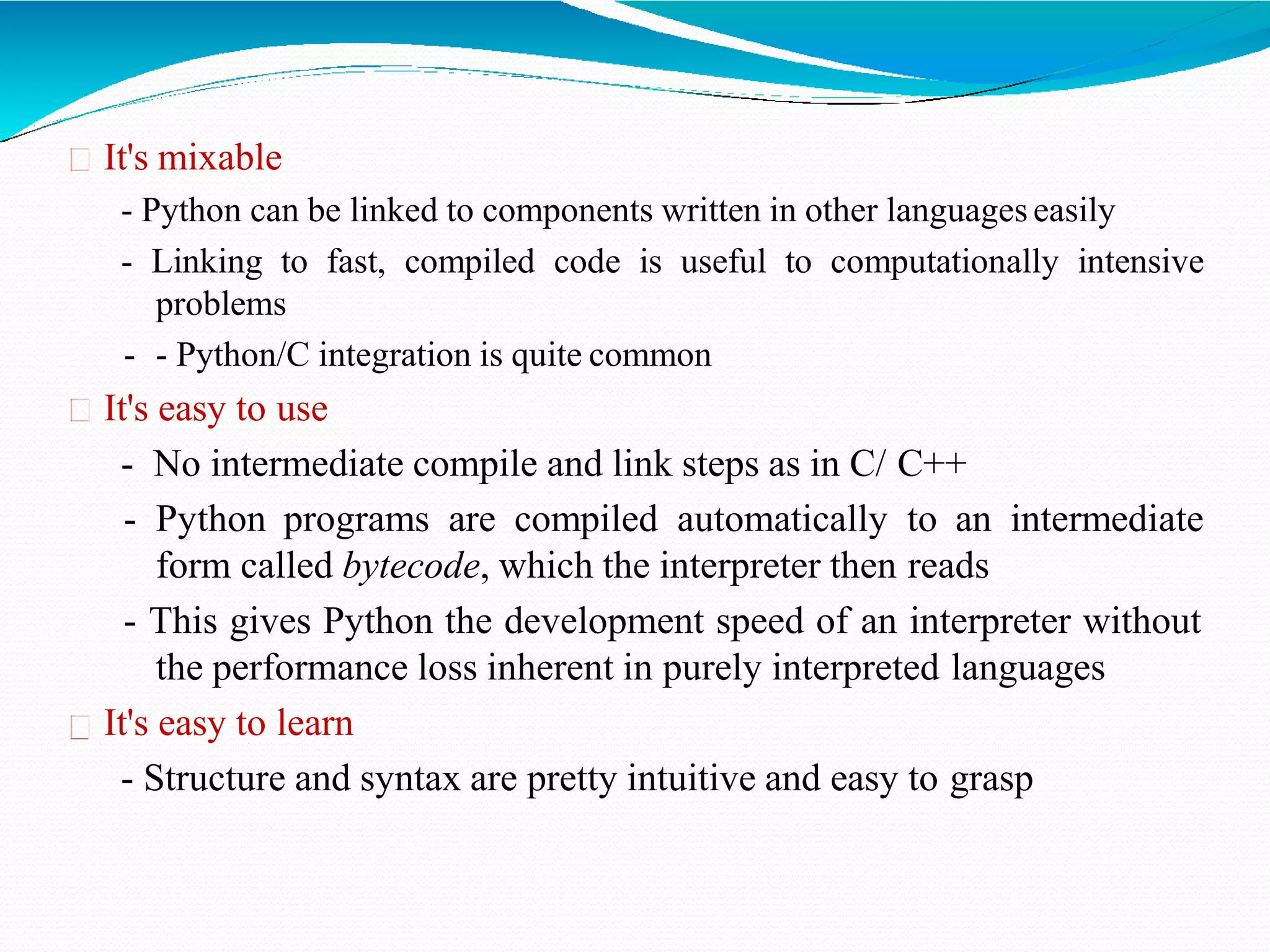 It's mixable
- Python can be linked to components written in other languages easily
- Linking to fast, compiled code is useful to computationally intensive
problems
- - Python/C integration is quite common
It's easy to use
- No intermediate compile and link steps as in C/ C++
- Python programs are compiled automatically to an intermediate
form called bytecode, which the interpreter then reads
- This gives Python the development speed of an interpreter without
the performance loss inherent in purely interpreted languages
It's easy to learn
- Structure and syntax are pretty intuitive and easy to grasp
 