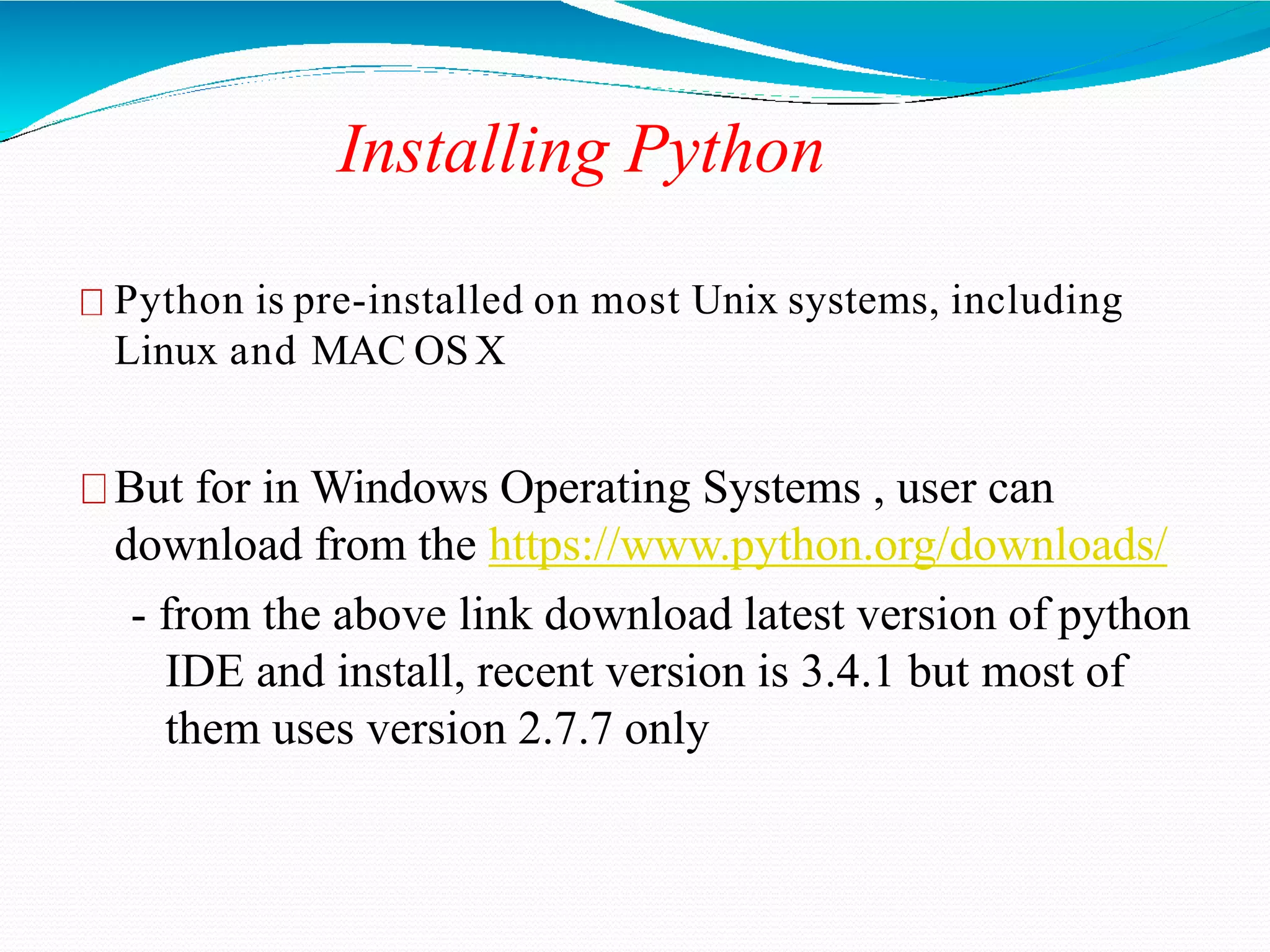 Installing Python
Python is pre-installed on most Unix systems, including
Linux and MAC OSX
But for in Windows Operating Systems , user can
download from the https://www.python.org/downloads/
- from the above link download latest version of python
IDE and install, recent version is 3.4.1 but most of
them uses version 2.7.7 only
 