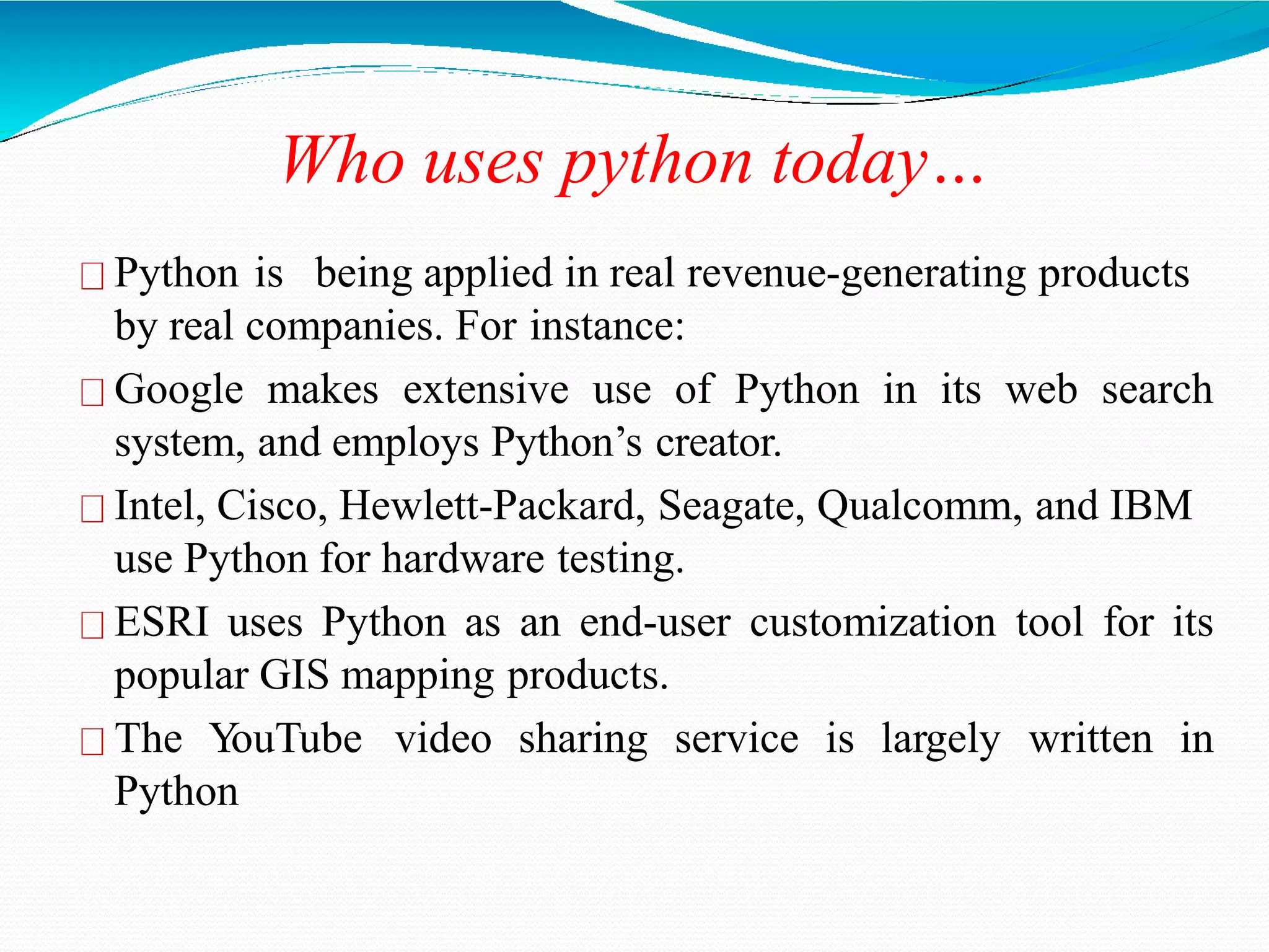 Who uses python today…
Python is being applied in real revenue-generating products
by real companies. For instance:
Google makes extensive use of Python in its web search
system, and employs Python’s creator.
Intel, Cisco, Hewlett-Packard, Seagate, Qualcomm, and IBM
use Python for hardware testing.
ESRI uses Python as an end-user customization tool for its
popular GIS mapping products.
The YouTube video sharing service is largely written in
Python
 
