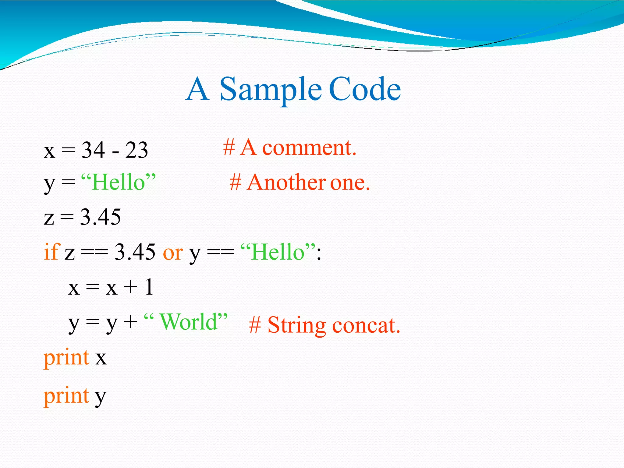 A Sample Code
# A comment.
# Another one.
x = 34 - 23
y = “Hello”
z = 3.45
if z == 3.45 or y == “Hello”:
x = x + 1
# String concat.y = y + “ World”
print x
print y
 