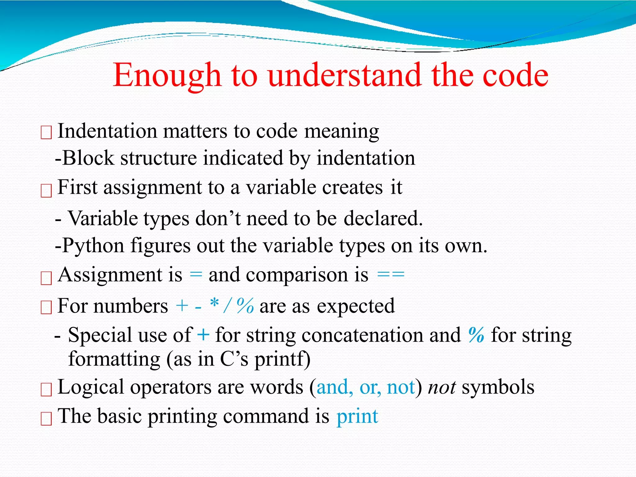 Enough to understand the code
Indentation matters to code meaning
-Block structure indicated by indentation
First assignment to a variable creates it
- Variable types don’t need to be declared.
-Python figures out the variable types on its own.
Assignment is = and comparison is ==
For numbers + - * / % are as expected
- Special use of + for string concatenation and % for string
formatting (as in C’s printf)
Logical operators are words (and, or, not) not symbols
The basic printing command is print
 