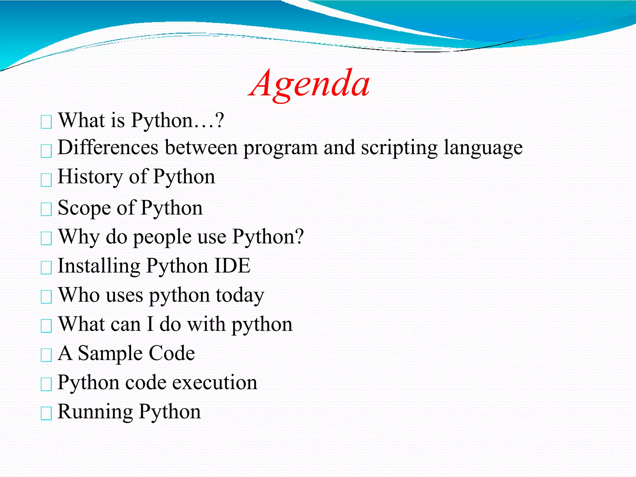 Agenda
What is Python…?
Differences between program and scripting language
History of Python
Scope of Python
Why do people use Python?
Installing Python IDE
Who uses python today
What can I do with python
A Sample Code
Python code execution
Running Python
 