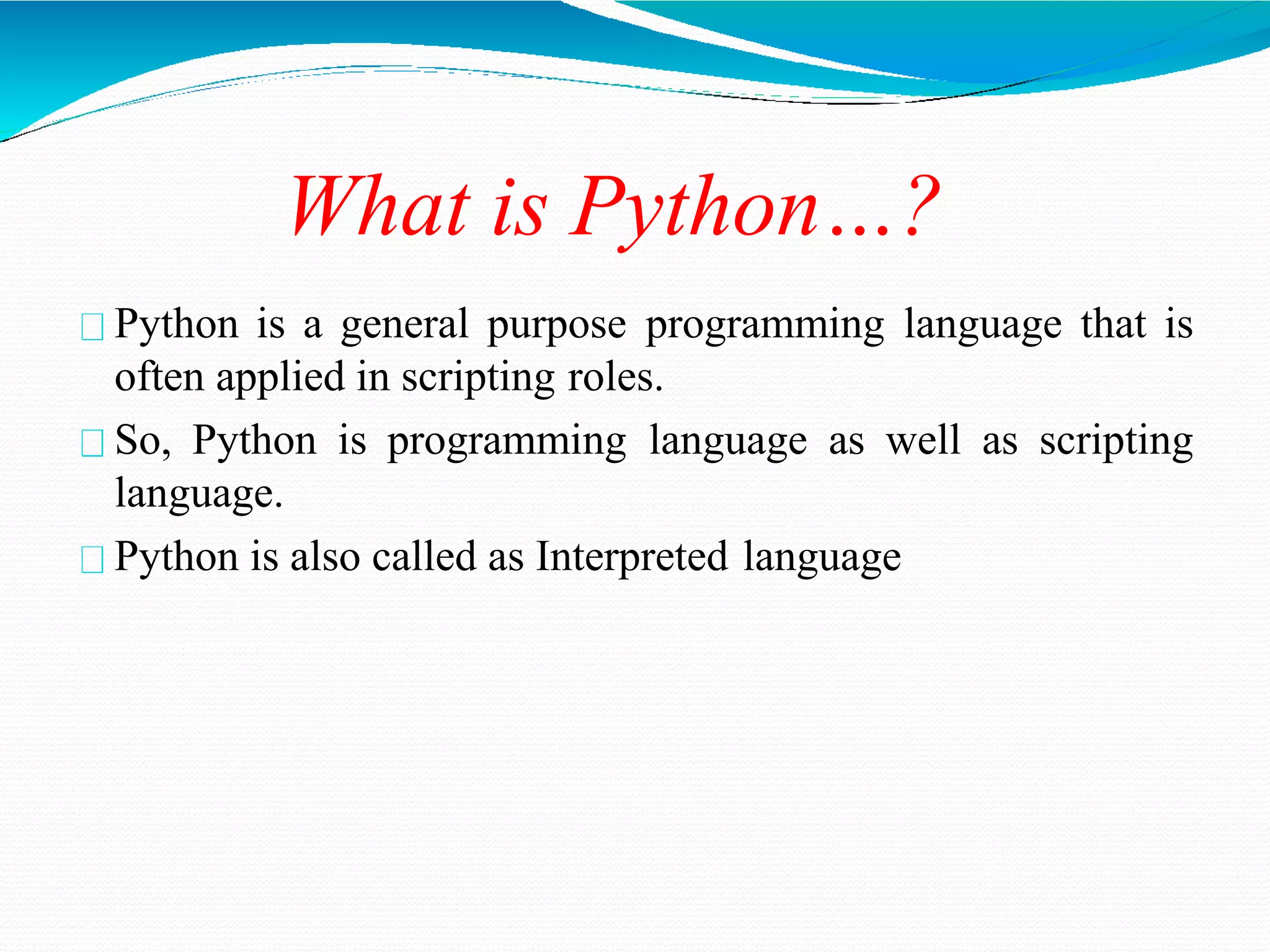 What is Python…?
Python is a general purpose programming language that is
often applied in scripting roles.
So, Python is programming language as well as scripting
language.
Python is also called as Interpreted language
 