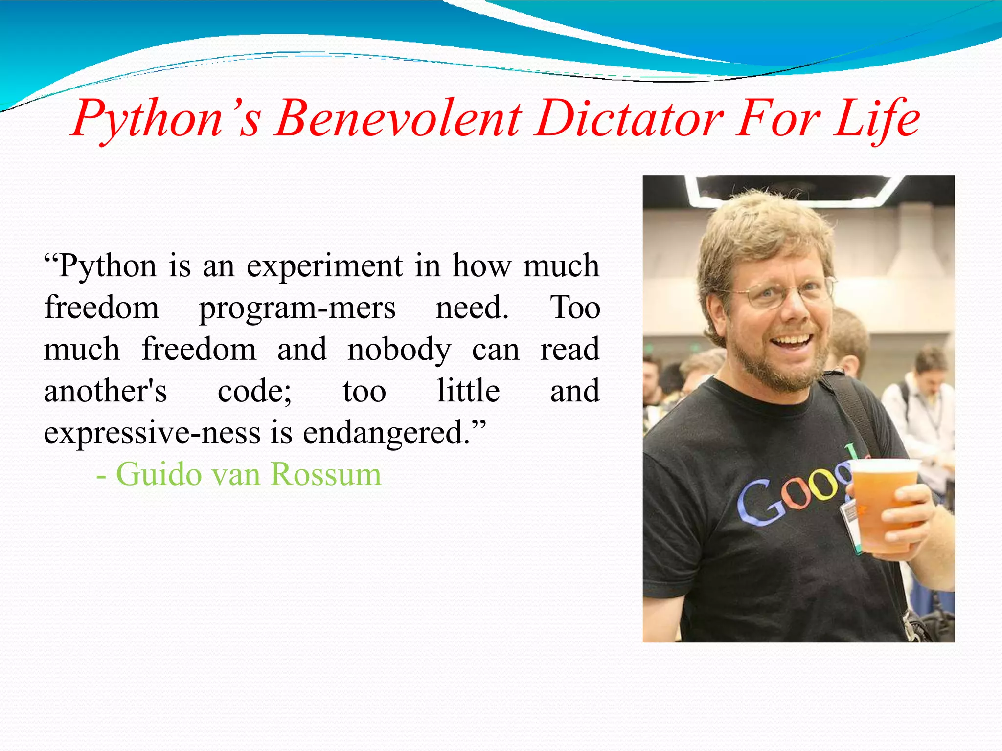Python’s Benevolent Dictator For Life
“Python is an experiment in how much
freedom program-mers need. Too
much freedom and nobody can read
another's code; too little and
expressive-ness is endangered.”
- Guido van Rossum
 