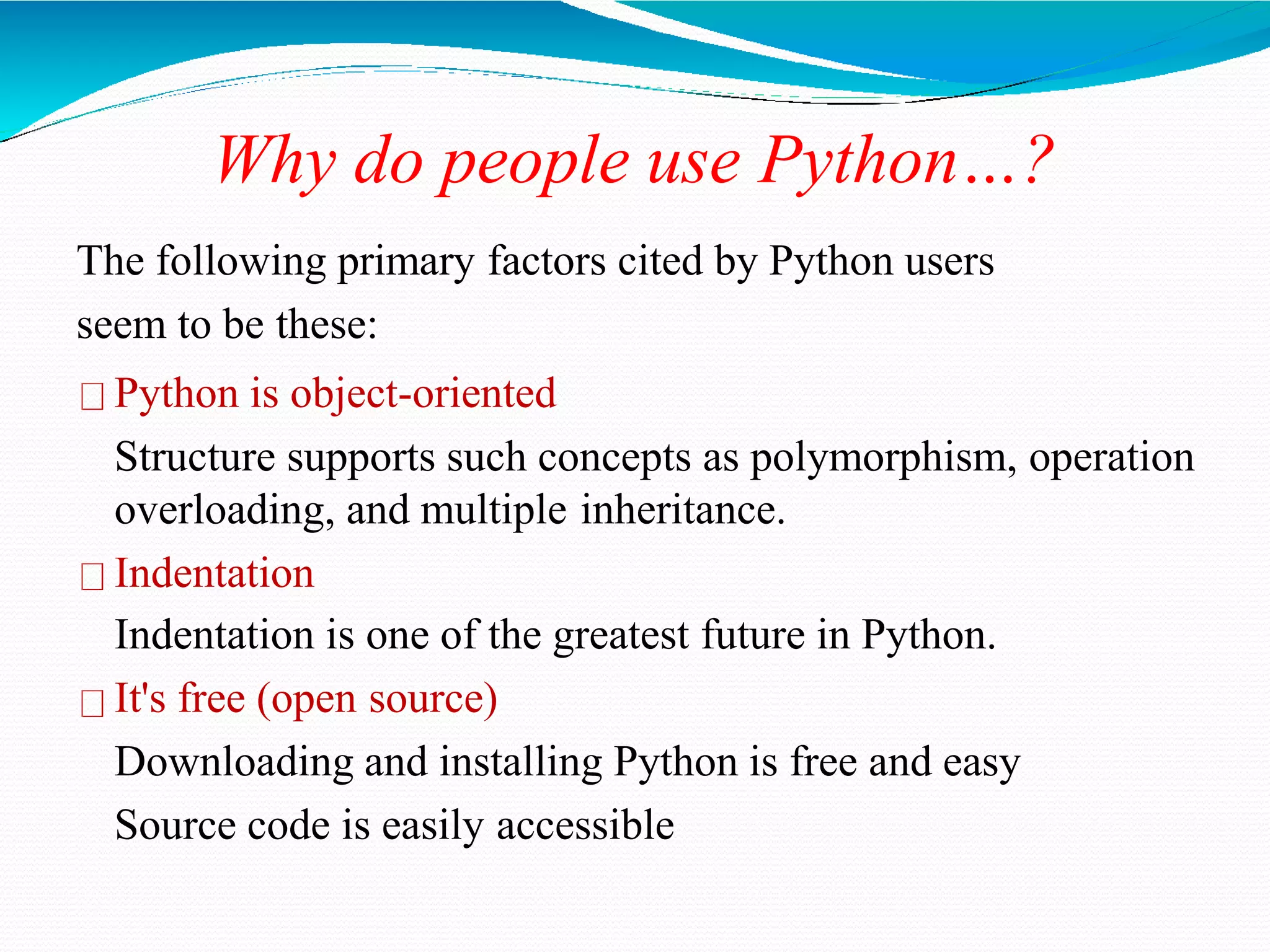 Why do people use Python…?
The following primary factors cited by Python users
seem to be these:
Python is object-oriented
Structure supports such concepts as polymorphism, operation
overloading, and multiple inheritance.
Indentation
Indentation is one of the greatest future in Python.
It's free (open source)
Downloading and installing Python is free and easy
Source code is easily accessible
 