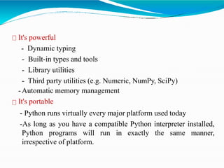 It's powerful
- Dynamic typing
- Built-in types and tools
- Library utilities
- Third party utilities (e.g. Numeric, NumPy, SciPy)
-Automatic memory management
It's portable
- Python runs virtually every major platform used today
-As long as you have a compatible Python interpreter installed,
Python programs will run in exactly the same manner,
irrespective of platform.
 