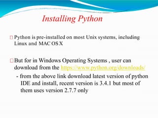 Installing Python
Python is pre-installed on most Unix systems, including
Linux and MAC OSX
But for in Windows Operating Systems , user can
download from the https://www.python.org/downloads/
- from the above link download latest version of python
IDE and install, recent version is 3.4.1 but most of
them uses version 2.7.7 only
 