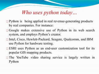 Who uses python today…
Python is being applied in real revenue-generating products
by real companies. For instance:
Google makes extensive use of Python in its web search
system, and employs Python’s creator.
Intel, Cisco, Hewlett-Packard, Seagate, Qualcomm, and IBM
use Python for hardware testing.
ESRI uses Python as an end-user customization tool for its
popular GIS mapping products.
The YouTube video sharing service is largely written in
Python
 