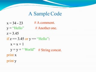 A Sample Code
# A comment.
# Another one.
x = 34 - 23
y = “Hello”
z = 3.45
if z == 3.45 or y == “Hello”:
x = x + 1
# String concat.y = y + “ World”
print x
print y
 