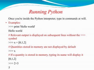 Running Python
Once you're inside the Python interpreter, type in commands at will.
• Examples:
>>> print 'Hello world'
Hello world
# Relevant output is displayed on subsequent lines without the >>>
symbol
>>> x = [0,1,2]
# Quantities stored in memory are not displayed by default
>>> x
# If a quantity is stored in memory, typing its name will display it
[0,1,2]
>>> 2+3
5
 