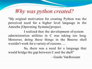 Why was python created?
"My original motivation for creating Python was the
perceived need for a higher level language in the
Amoeba [Operating Systems] project.
I realized that the development of system
Moreover, doing these things in the Bourne
administration utilities in C was taking too long.
shell
wouldn't work for a variety of reasons. ...
So, there was a need for a language that
would bridge the gap between C and the shell”
- Guido VanRossum
 