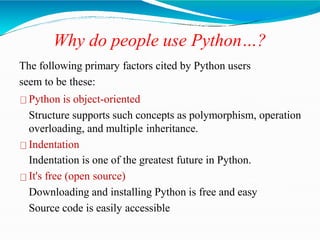 Why do people use Python…?
The following primary factors cited by Python users
seem to be these:
Python is object-oriented
Structure supports such concepts as polymorphism, operation
overloading, and multiple inheritance.
Indentation
Indentation is one of the greatest future in Python.
It's free (open source)
Downloading and installing Python is free and easy
Source code is easily accessible
 