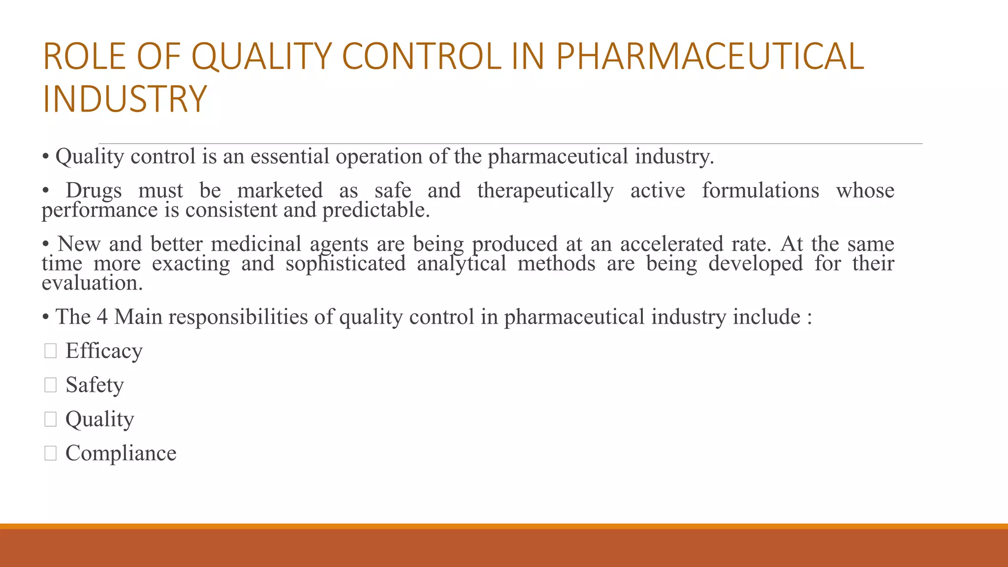 ROLE OF QUALITY CONTROL IN PHARMACEUTICAL
INDUSTRY
• Quality control is an essential operation of the pharmaceutical industry.
• Drugs must be marketed as safe and therapeutically active formulations whose
performance is consistent and predictable.
• New and better medicinal agents are being produced at an accelerated rate. At the same
time more exacting and sophisticated analytical methods are being developed for their
evaluation.
• The 4 Main responsibilities of quality control in pharmaceutical industry include :
Efficacy
Safety
Quality
Compliance
 