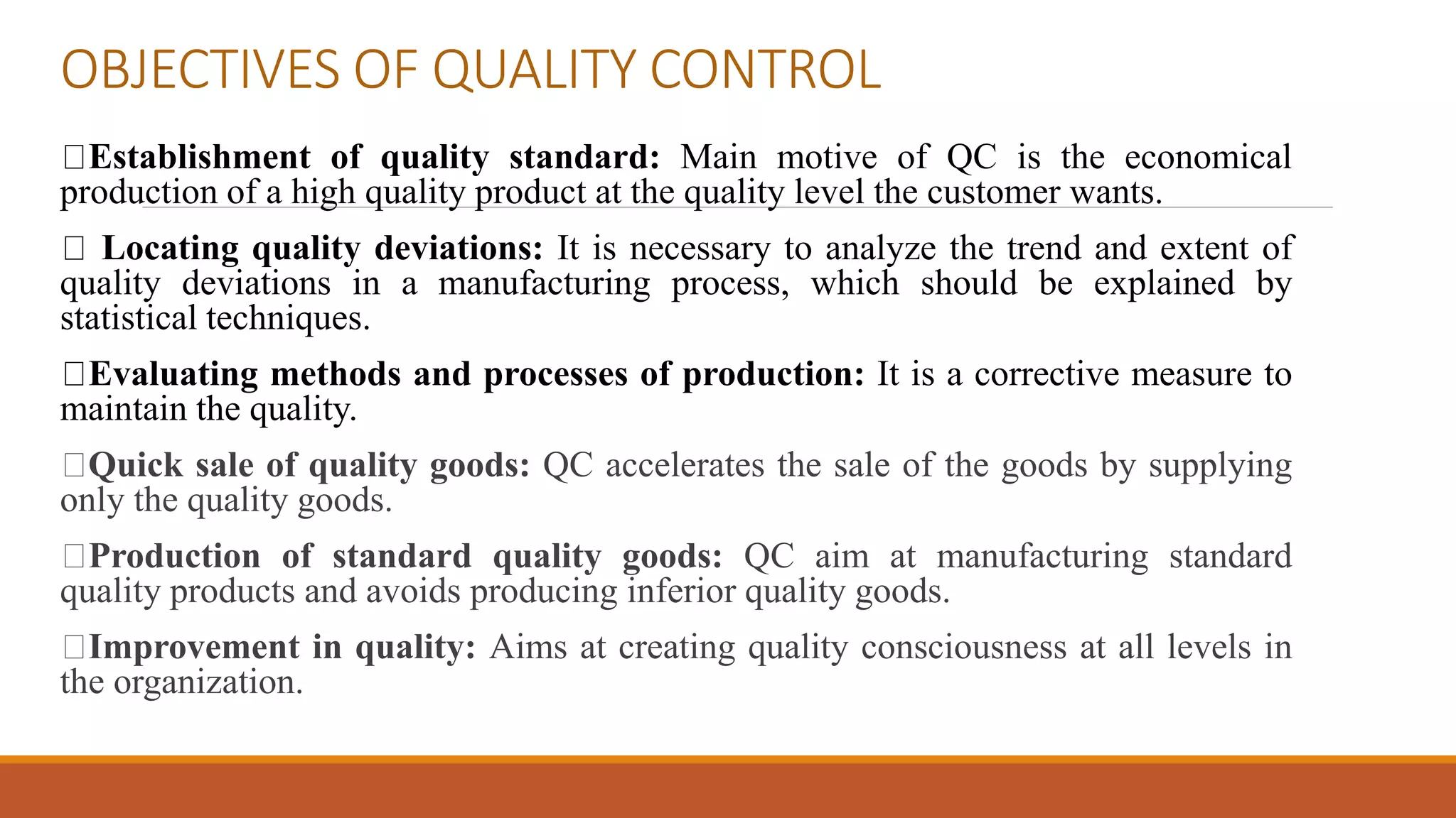 OBJECTIVES OF QUALITY CONTROL
Establishment of quality standard: Main motive of QC is the economical
production of a high quality product at the quality level the customer wants.
Locating quality deviations: It is necessary to analyze the trend and extent of
quality deviations in a manufacturing process, which should be explained by
statistical techniques.
Evaluating methods and processes of production: It is a corrective measure to
maintain the quality.
Quick sale of quality goods: QC accelerates the sale of the goods by supplying
only the quality goods.
Production of standard quality goods: QC aim at manufacturing standard
quality products and avoids producing inferior quality goods.
Improvement in quality: Aims at creating quality consciousness at all levels in
the organization.
 